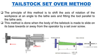 TAILSTOCK SET OVER METHOD
 The principle of this method is to shift the axis of rotation of the
workpiece at an angle to the lathe axis and fitting the tool parallel to
the lathe axis.
 This method is done when the body of the tailstock is made to slide on
its base towards or away from the operator by a set over screw.
 
