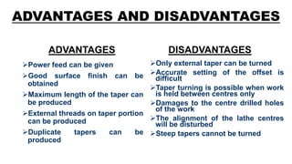 ADVANTAGES AND DISADVANTAGES
ADVANTAGES
Power feed can be given
Good surface finish can be
obtained
Maximum length of the taper can
be produced
External threads on taper portion
can be produced
Duplicate tapers can be
produced
DISADVANTAGES
Only external taper can be turned
Accurate setting of the offset is
difficult
Taper turning is possible when work
is held between centres only
Damages to the centre drilled holes
of the work
The alignment of the lathe centres
will be disturbed
Steep tapers cannot be turned
 