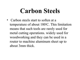 Carbon Steels
• Carbon steels start to soften at a
temperature of about 180o
C. This limitation
means that such tools are rarely used for
metal cutting operations. widely used for
woodworking and they can be used in a
router to machine aluminum sheet up to
about 3mm thick.
 