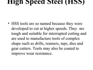 High Speed Steel (HSS)
• HSS tools are so named because they were
developed to cut at higher speeds. They are
tough and suitable for interrupted cutting and
are used to manufacture tools of complex
shape such as drills, reamers, taps, dies and
gear cutters. Tools may also be coated to
improve wear resistance.
 