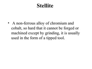 Stellite
• A non-ferrous alloy of chromium and
cobalt, so hard that it cannot be forged or
machined except by grinding, it is usually
used in the form of a tipped tool.
 