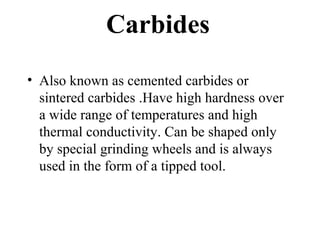 Carbides
• Also known as cemented carbides or
sintered carbides .Have high hardness over
a wide range of temperatures and high
thermal conductivity. Can be shaped only
by special grinding wheels and is always
used in the form of a tipped tool.
 