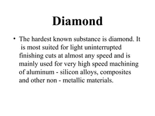 Diamond
• The hardest known substance is diamond. It
is most suited for light uninterrupted
finishing cuts at almost any speed and is
mainly used for very high speed machining
of aluminum - silicon alloys, composites
and other non - metallic materials.
 
