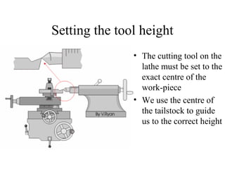 Setting the tool height
• The cutting tool on the
lathe must be set to the
exact centre of the
work-piece
• We use the centre of
the tailstock to guide
us to the correct height
 