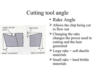 Cutting tool angle
• Rake Angle
 Allows the chip being cut
to flow out
 Changing the rake
changes the power used in
cutting and the heat
generated
 Large rake = soft ductile
materials
 Small rake = hard brittle
materials
 