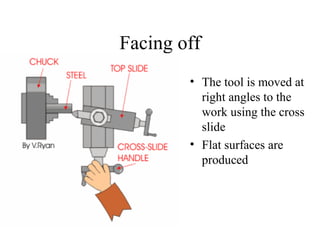 Facing off
• The tool is moved at
right angles to the
work using the cross
slide
• Flat surfaces are
produced
 