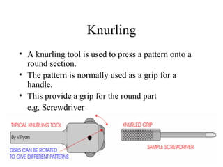 Knurling
• A knurling tool is used to press a pattern onto a
round section.
• The pattern is normally used as a grip for a
handle.
• This provide a grip for the round part
e.g. Screwdriver
 