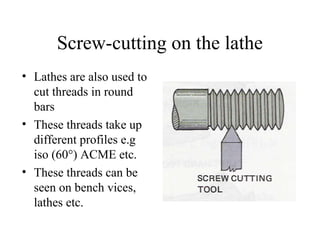 Screw-cutting on the lathe
• Lathes are also used to
cut threads in round
bars
• These threads take up
different profiles e.g
iso (60°) ACME etc.
• These threads can be
seen on bench vices,
lathes etc.
 