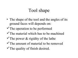 Tool shape
• The shape of the tool and the angles of its
ground faces will depends on:
The operation to be performed
The material which has to be machined
The power & rigidity of the lathe
The amount of material to be removed
The quality of finish desired.
 
