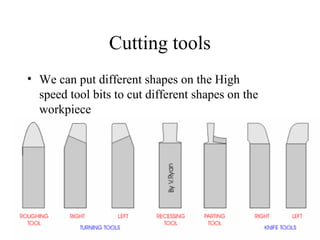 Cutting tools
• We can put different shapes on the High
speed tool bits to cut different shapes on the
workpiece
 