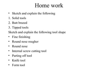 Home work
• Sketch and explain the following
1. Solid tools
2. Butt brazed
3. Tipped tools
Sketch and explain the following tool shape
• Fine finishing
• Round nose rougher
• Round nose
• Internal screw cutting tool
• Parting off tool
• Knife tool
• Form tool
 