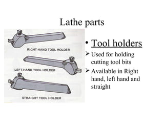 Lathe parts
• Tool holders
 Used for holding
cutting tool bits
 Available in Right
hand, left hand and
straight
 