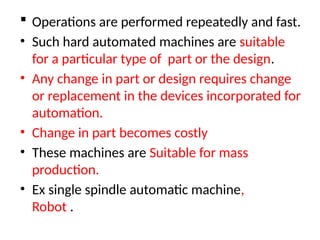  Operations are performed repeatedly and fast.
• Such hard automated machines are suitable
for a particular type of part or the design.
• Any change in part or design requires change
or replacement in the devices incorporated for
automation.
• Change in part becomes costly
• These machines are Suitable for mass
production.
• Ex single spindle automatic machine,
Robot .
 