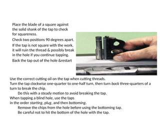 Place the blade of a square against
the solid shank of the tap to check
for squareness.
Check two positions 90 degrees apart.
If the tap is not square with the work,
it will ruin the thread & possibly break
in the hole if you continue tapping.
Back the tap out of the hole &restart
Use the correct cutting oil on the tap when cutting threads.
Turn the tap clockwise one-quarter to one-half turn, then turn back three-quarters of a
turn to break the chip.
Do this with a steady motion to avoid breaking the tap.
When tapping a blind hole, use the taps
in the order starting, plug, and then bottoming.
Remove the chips from the hole before using the bottoming tap.
Be careful not to hit the bottom of the hole with the tap.
 