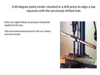 A 60-degree point center chucked in a drill press to align a tap
squarely with the previously drilled hole
Only very slight follow-up pressure should be
applied to the tap.
Too much downward pressure will cut a loose,
oversize thread.
 