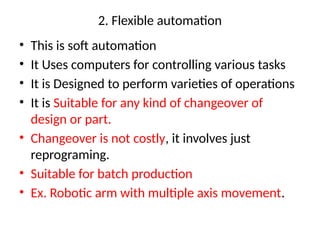 2. Flexible automation
• This is soft automation
• It Uses computers for controlling various tasks
• It is Designed to perform varieties of operations
• It is Suitable for any kind of changeover of
design or part.
• Changeover is not costly, it involves just
reprograming.
• Suitable for batch production
• Ex. Robotic arm with multiple axis movement.
 