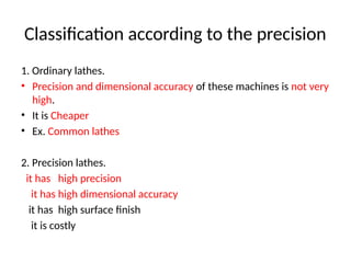 Classification according to the precision
1. Ordinary lathes.
• Precision and dimensional accuracy of these machines is not very
high.
• It is Cheaper
• Ex. Common lathes
2. Precision lathes.
it has high precision
it has high dimensional accuracy
it has high surface finish
it is costly
 