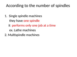 According to the number of spindles
1. Single spindle machines
they have one spindle
it performs only one job at a time
ex. Lathe machines
2. Multispindle machines
 