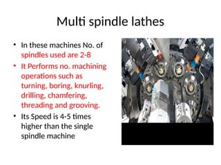 Multi spindle lathes
• In these machines No. of
spindles used are 2-8
• It Performs no. machining
operations such as
turning, boring, knurling,
drilling, chamfering,
threading and grooving.
• Its Speed is 4-5 times
higher than the single
spindle machine
 