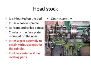Head stock
• It is Mounted on the bed
• It Has a hollow spindle
• Its Front end called a nose
• Chucks or the face plate
mounted on the nose
• It Has a gear assembly to
obtain various speeds for
the spindle.
• It is Live center as it has
rotating parts
• Gear assembly
 