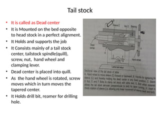 Tail stock
• It is called as Dead center
• It is Mounted on the bed opposite
to head stock in a perfect alignment.
• It Holds and supports the job
• It Consists mainly of a tail stock
center, tailstock spindle(quill),
screw, nut, hand wheel and
clamping lever.
• Dead center is placed into quill.
• As the hand wheel is rotated, screw
moves which in turn moves the
tapered center.
• It Holds drill bit, reamer for drilling
hole.
 