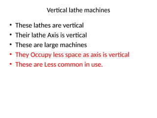 Vertical lathe machines
• These lathes are vertical
• Their lathe Axis is vertical
• These are large machines
• They Occupy less space as axis is vertical
• These are Less common in use.
 