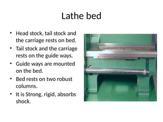 Lathe bed
• Head stock, tail stock and
the carriage rests on bed.
• Tail stock and the carriage
rests on the guide ways.
• Guide ways are mounted
on the bed.
• Bed rests on two robust
columns.
• It is Strong, rigid, absorbs
shock.
 