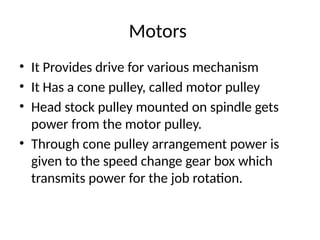 Motors
• It Provides drive for various mechanism
• It Has a cone pulley, called motor pulley
• Head stock pulley mounted on spindle gets
power from the motor pulley.
• Through cone pulley arrangement power is
given to the speed change gear box which
transmits power for the job rotation.
 
