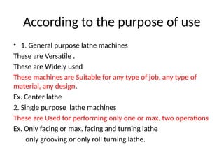 According to the purpose of use
• 1. General purpose lathe machines
These are Versatile .
These are Widely used
These machines are Suitable for any type of job, any type of
material, any design.
Ex. Center lathe
2. Single purpose lathe machines
These are Used for performing only one or max. two operations
Ex. Only facing or max. facing and turning lathe
only grooving or only roll turning lathe.
 