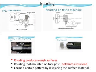  Knurling produces rough surfaces
 Knurling tool mounted on tool post , held into cross feed
 Forms a certain pattern by displacing the surface material.
Knurling
 