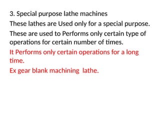 3. Special purpose lathe machines
These lathes are Used only for a special purpose.
These are used to Performs only certain type of
operations for certain number of times.
It Performs only certain operations for a long
time.
Ex gear blank machining lathe.
 