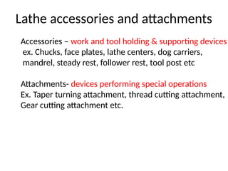 Lathe accessories and attachments
Accessories – work and tool holding & supporting devices
ex. Chucks, face plates, lathe centers, dog carriers,
mandrel, steady rest, follower rest, tool post etc
Attachments- devices performing special operations
Ex. Taper turning attachment, thread cutting attachment,
Gear cutting attachment etc.
 