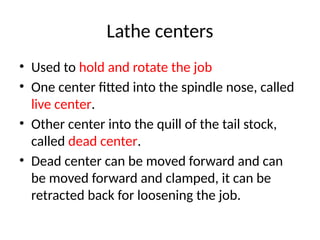 Lathe centers
• Used to hold and rotate the job
• One center fitted into the spindle nose, called
live center.
• Other center into the quill of the tail stock,
called dead center.
• Dead center can be moved forward and can
be moved forward and clamped, it can be
retracted back for loosening the job.
 