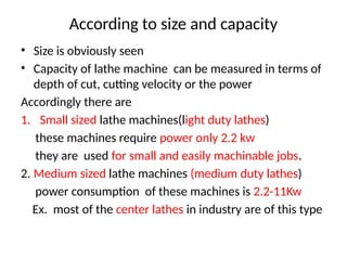 According to size and capacity
• Size is obviously seen
• Capacity of lathe machine can be measured in terms of
depth of cut, cutting velocity or the power
Accordingly there are
1. Small sized lathe machines(light duty lathes)
these machines require power only 2.2 kw
they are used for small and easily machinable jobs.
2. Medium sized lathe machines (medium duty lathes)
power consumption of these machines is 2.2-11Kw
Ex. most of the center lathes in industry are of this type
 