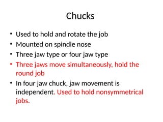 Chucks
• Used to hold and rotate the job
• Mounted on spindle nose
• Three jaw type or four jaw type
• Three jaws move simultaneously, hold the
round job
• In four jaw chuck, jaw movement is
independent. Used to hold nonsymmetrical
jobs.
 