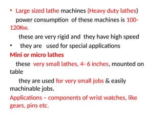• Large sized lathe machines (Heavy duty lathes)
power consumption of these machines is 100-
120Kw.
these are very rigid and they have high speed
• they are used for special applications
Mini or micro lathes
these very small lathes, 4- 6 inches, mounted on
table
they are used for very small jobs & easily
machinable jobs.
Applications – components of wrist watches, like
gears, pins etc.
 