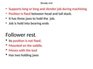 Steady rest
• Supports long or long and slender job during machining
• Position is fixed between head and tail stock.
• It has three jaws to hold the job.
• Job is hold into bearing ends
Follower rest.
 Its position is not fixed.
 Mounted on the saddle.
 Moves with the tool
 Has two holding jaws
 