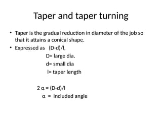 Taper and taper turning
• Taper is the gradual reduction in diameter of the job so
that it attains a conical shape.
• Expressed as (D-d)/l,
D= large dia.
d= small dia
l= taper length
2 α = (D-d)/l
α = included angle
 