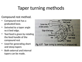 Taper turning methods
Compound rest method.
• Compound rest has a
graduated base.
• Swiveled to a taper angle
w.r.t bed edge.
• Tool feed is given by rotating
the feed handle of the
compound rest
• Used for generating short
and steep tapers
• Both external and internal
tapers can be made.
 