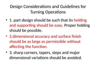 Design Considerations and Guidelines for
Turning Operations
• 1. part design should be such that its holding
and supporting should be easy. Proper holding
should be possible.
• 2.dimensional accuracy and surface finish
should be as large as permissible without
affecting the function.
• 3. sharp corners, tapers, steps and major
dimensional variations should be avoided.
 