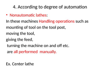 4. According to degree of automation
• Nonautomatic lathes:
In these machines Handling operations such as
mounting of tool on the tool post,
moving the tool,
giving the feed,
turning the machine on and off etc.
are all performed manually.
Ex. Center lathe
 