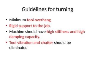 Guidelines for turning
• Minimum tool overhang.
• Rigid support to the job.
• Machine should have high stiffness and high
damping capacity.
• Tool vibration and chatter should be
eliminated
 