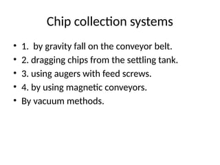 Chip collection systems
• 1. by gravity fall on the conveyor belt.
• 2. dragging chips from the settling tank.
• 3. using augers with feed screws.
• 4. by using magnetic conveyors.
• By vacuum methods.
 