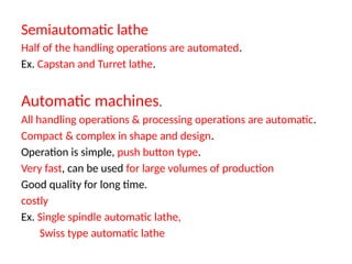 Semiautomatic lathe
Half of the handling operations are automated.
Ex. Capstan and Turret lathe.
Automatic machines.
All handling operations & processing operations are automatic.
Compact & complex in shape and design.
Operation is simple, push button type.
Very fast, can be used for large volumes of production
Good quality for long time.
costly
Ex. Single spindle automatic lathe,
Swiss type automatic lathe
 