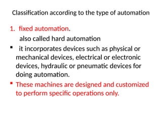 Classification according to the type of automation
1. fixed automation.
also called hard automation
 it incorporates devices such as physical or
mechanical devices, electrical or electronic
devices, hydraulic or pneumatic devices for
doing automation.
 These machines are designed and customized
to perform specific operations only.
 