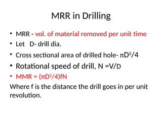 MRR in Drilling
• MRR - vol. of material removed per unit time
• Let D- drill dia.
• Cross sectional area of drilled hole- πD2
/4
• Rotational speed of drill, N =V/D
• MMR = (πD2
/4)fN
Where f is the distance the drill goes in per unit
revolution.
 