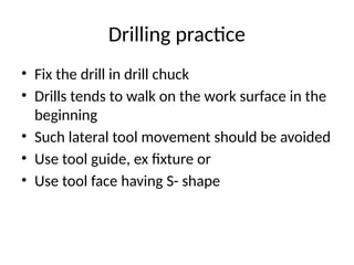 Drilling practice
• Fix the drill in drill chuck
• Drills tends to walk on the work surface in the
beginning
• Such lateral tool movement should be avoided
• Use tool guide, ex fixture or
• Use tool face having S- shape
 