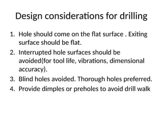 Design considerations for drilling
1. Hole should come on the flat surface . Exiting
surface should be flat.
2. Interrupted hole surfaces should be
avoided(for tool life, vibrations, dimensional
accuracy).
3. Blind holes avoided. Thorough holes preferred.
4. Provide dimples or preholes to avoid drill walk
 