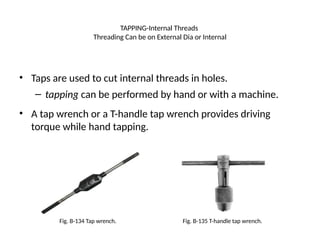 TAPPING-Internal Threads
Threading Can be on External Dia or Internal
• Taps are used to cut internal threads in holes.
– tapping can be performed by hand or with a machine.
• A tap wrench or a T-handle tap wrench provides driving
torque while hand tapping.
Fig. B-134 Tap wrench. Fig. B-135 T-handle tap wrench.
 