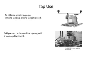 Tap Use
To obtain a greater accuracy
in hand tapping, a hand tapper is used.
Drill presses can be used for tapping with
a tapping attachment.
Fig. B-137 Drill press tapping
attachment.
 